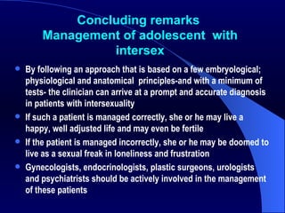 Concluding remarks  Management of adolescent  with  intersex By following an approach that is based on a few embryological; physiological and anatomical  principles-and with a minimum of tests- the clinician can arrive at a prompt and accurate diagnosis in patients with intersexuality If such a patient is managed correctly, she or he may live a happy, well adjusted life and may even be fertile If the patient is managed incorrectly, she or he may be doomed to live as a sexual freak in loneliness and frustration Gynecologists, endocrinologists, plastic surgeons, urologists and psychiatrists should be actively involved in the management of these patients 
