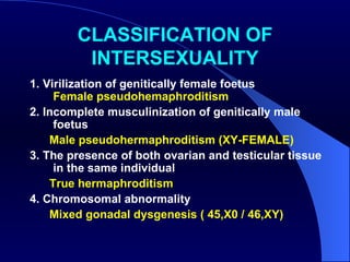CLASSIFICATION OF INTERSEXUALITY 1. Virilization of genitically female foetus  Female pseudohemaphroditism 2. Incomplete musculinization of genitically male foetus   Male pseudohermaphroditism (XY-FEMALE)  3. The presence of both ovarian and testicular tissue in the same individual True hermaphroditism 4. Chromosomal abnormality Mixed gonadal dysgenesis ( 45,X0 / 46,XY) 