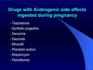 Drugs with Androgenic side effects ingested during pregnancy -   Testosterone - Synthetic progestins - Danocrine - Diazoxide - Minoxidil  - Phenetoin sodium  - Streptomycin  - Penicillamine  