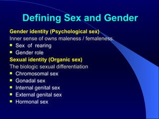 Defining Sex and Gender Gender identity (Psychological sex) Inner sense of owns maleness / femaleness.   Sex  of  rearing Gender role Sexual identity (Organic sex) The biologic sexual differentiation Chromosomal sex Gonadal sex Internal genital sex External genital sex Hormonal sex 