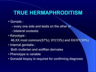 TRUE HERMAPHRODITISM •  Gonads : - ovary one side and testis on the other or - bilateral ovotestis •  Karyotype : 46,XX most common(57%); XY(13%) and XX/XY(30%) •  Internal genitalia : Both mullerian and wolffian derivates •  Phenotype is variable •  Gonadal biopsy is required for confirming diagnosis  