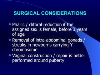SURGICAL CONSIDERATIONS Phallic / clitoral reduction if the assigned sex is female, before 3 years of age  Removal of intra-abdominal gonads / streaks in newborns carrying Y chromosome Vaginal construction / repair is better performed around puberty  