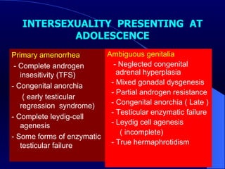 INTERSEXUALITY  PRESENTING  AT ADOLESCENCE Primary amenorrhea  - Complete androgen insesitivity (TFS) - Congenital anorchia  ( early testicular  regression  syndrome) - Complete leydig-cell agenesis  - Some forms of enzymatic testicular failure Ambiguous genitalia - Neglected congenital adrenal hyperplasia - Mixed gonadal dysgenesis - Partial androgen resistance - Congenital anorchia ( Late ) - Testicular enzymatic failure  - Leydig cell agenesis ( incomplete)  - True hermaphrotidism  
