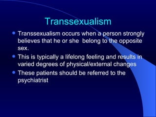 Transsexualism Transsexualism occurs when a person strongly believes that he or she  belong to the opposite sex. This is typically a lifelong feeling and results in varied degrees of physical/external changes These patients should be referred to the psychiatrist  