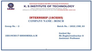 INTERNSHIP (18CSI85)
COMPANY NAME : BOSCH
1
Group No. : 2
Guided By:
Mr.Raghavendrachar S
Assistant Professor
Batch No. : 2022_CSE_03
1KS19CS017-BHOOMIKA.A.M
 