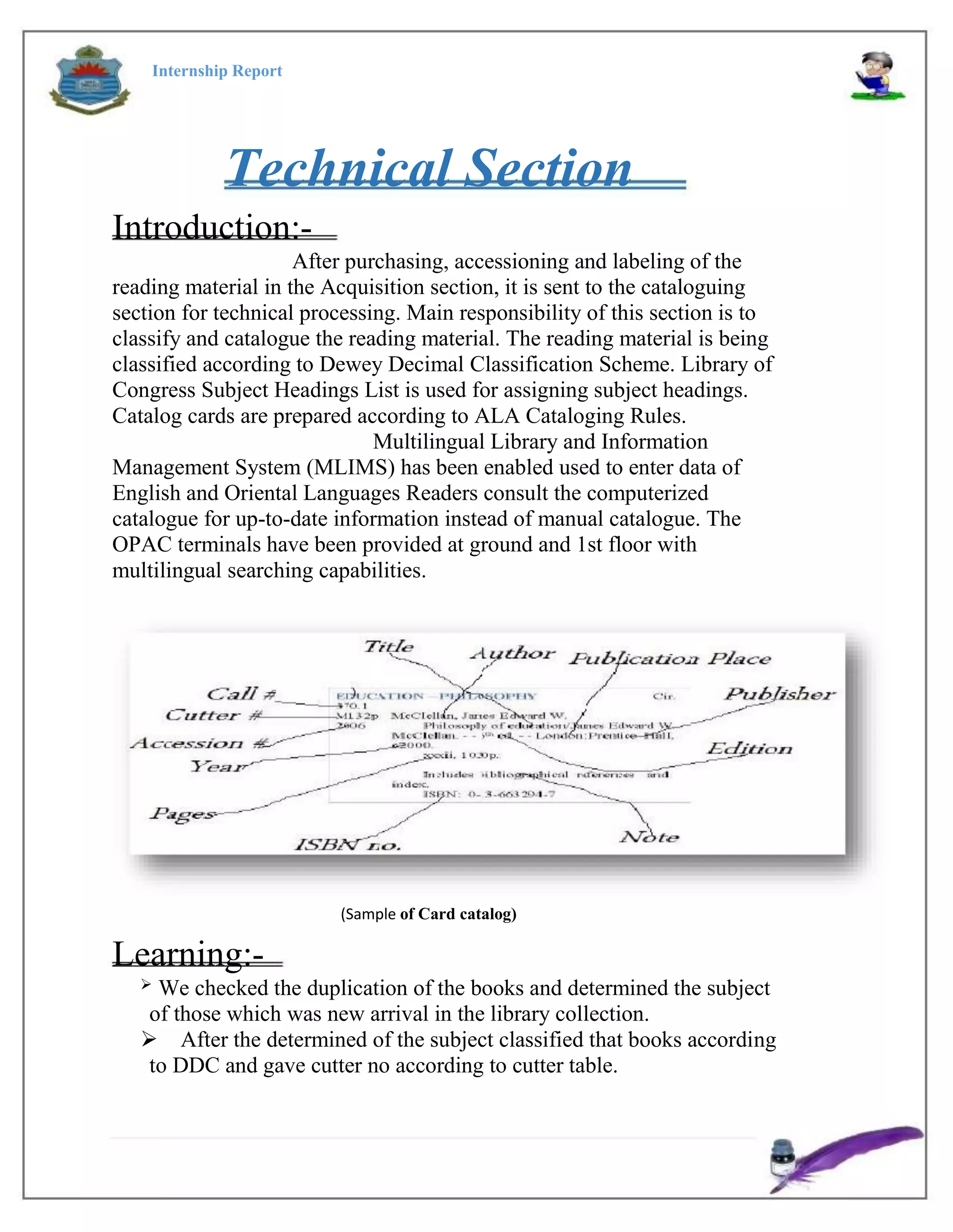 Internship Report
Technical Section
Introduction:-
After purchasing, accessioning and labeling of the
reading material in the Acquisition section, it is sent to the cataloguing
section for technical processing. Main responsibility of this section is to
classify and catalogue the reading material. The reading material is being
classified according to Dewey Decimal Classification Scheme. Library of
Congress Subject Headings List is used for assigning subject headings.
Catalog cards are prepared according to ALA Cataloging Rules.
Multilingual Library and Information
Management System (MLIMS) has been enabled used to enter data of
English and Oriental Languages Readers consult the computerized
catalogue for up-to-date information instead of manual catalogue. The
OPAC terminals have been provided at ground and 1st floor with
multilingual searching capabilities.
(Sample of Card catalog)
Learning:-
We checked the duplication of the books and determined the subject
of those which was new arrival in the library collection.
After the determined of the subject classified that books according
to DDC and gave cutter no according to cutter table.

 