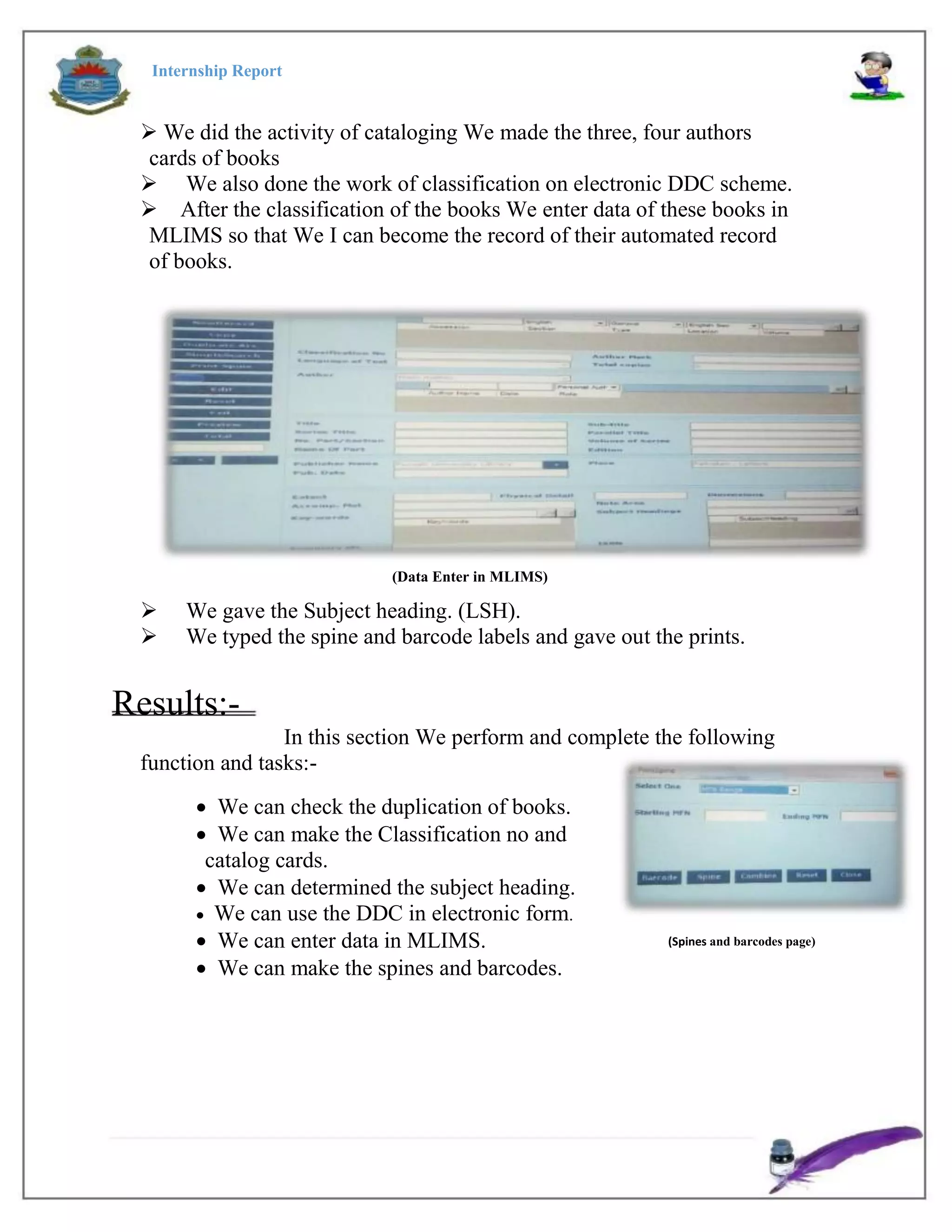 Internship Report
 We did the activity of cataloging We made the three, four authors
cards of books
 We also done the work of classification on electronic DDC scheme.
After the classification of the books We enter data of these books in
MLIMS so that We I can become the record of their automated record
of books.
(Data Enter in MLIMS)
 We gave the Subject heading. (LSH).
 We typed the spine and barcode labels and gave out the prints.
Results:-
In this section We perform and complete the following
function and tasks:-
 We can check the duplication of books.
 We can make the Classification no and
catalog cards.
 We can determined the subject heading.
 We can use the DDC in electronic form.
 We can enter data in MLIMS.
 We can make the spines and barcodes.
(Spines and barcodes page)
 