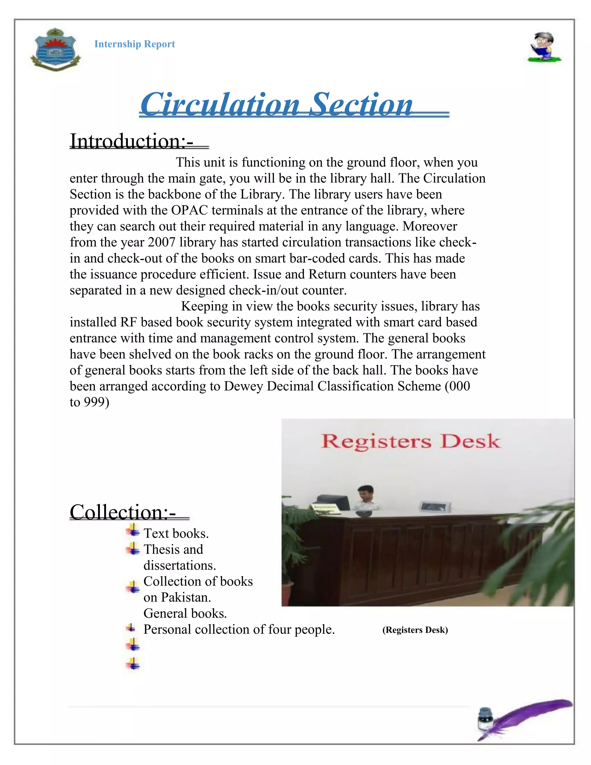 Internship Report
Circulation Section
Introduction:-
This unit is functioning on the ground floor, when you
enter through the main gate, you will be in the library hall. The Circulation
Section is the backbone of the Library. The library users have been
provided with the OPAC terminals at the entrance of the library, where
they can search out their required material in any language. Moreover
from the year 2007 library has started circulation transactions like check-
in and check-out of the books on smart bar-coded cards. This has made
the issuance procedure efficient. Issue and Return counters have been
separated in a new designed check-in/out counter.
Keeping in view the books security issues, library has
installed RF based book security system integrated with smart card based
entrance with time and management control system. The general books
have been shelved on the book racks on the ground floor. The arrangement
of general books starts from the left side of the back hall. The books have
been arranged according to Dewey Decimal Classification Scheme (000
to 999)
Collection:-
Text books.
Thesis and
dissertations.
Collection of books
on Pakistan.
General books.
Personal collection of four people. (Registers Desk)
 