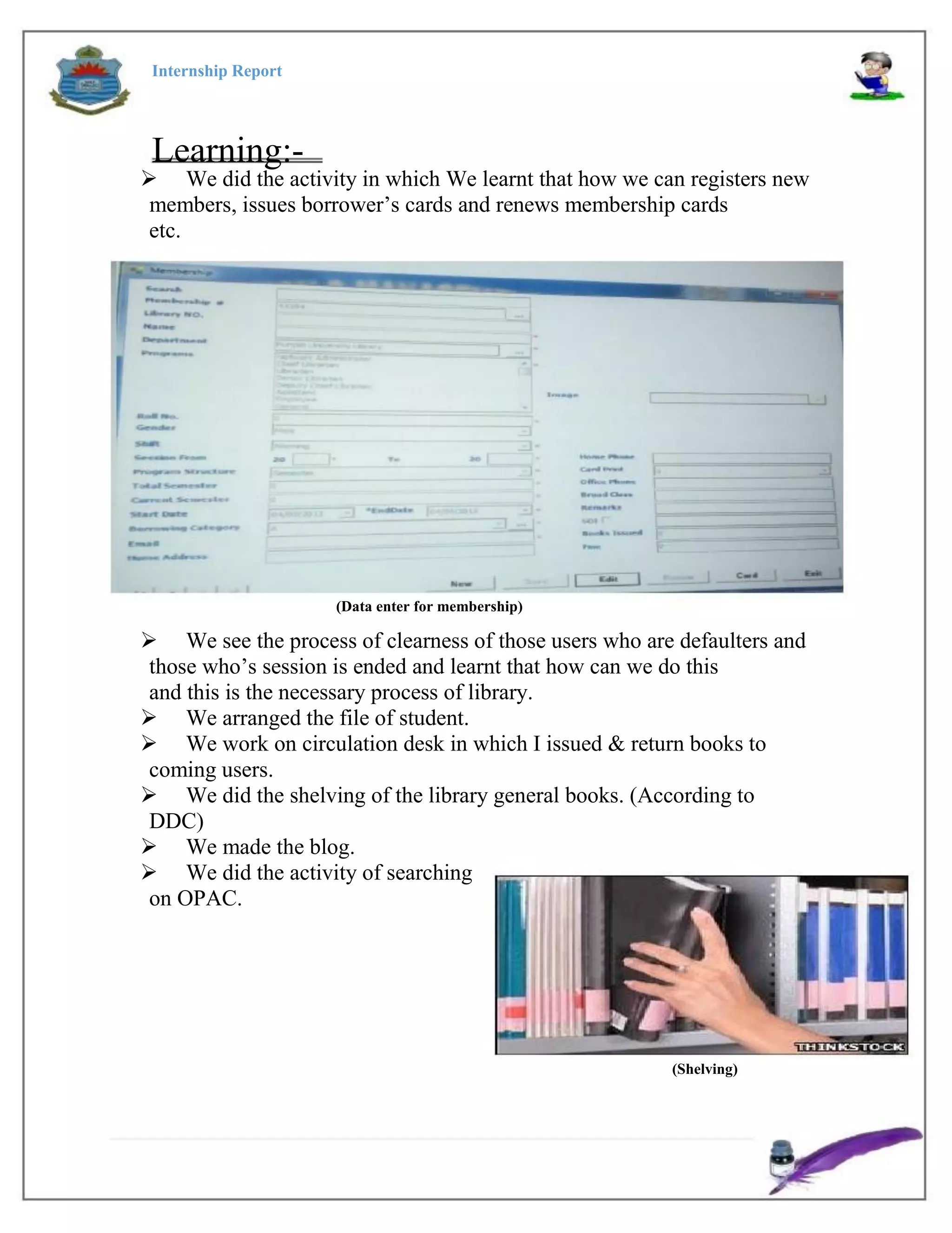 Internship Report
Learning:-
 We did the activity in which We learnt that how we can registers new
members, issues borrower’s cards and renews membership cards
etc.
(Data enter for membership)
 We see the process of clearness of those users who are defaulters and
those who’s session is ended and learnt that how can we do this
and this is the necessary process of library.
 We arranged the file of student.
 We work on circulation desk in which I issued & return books to
coming users.
 We did the shelving of the library general books. (According to
DDC)
 We made the blog.
 We did the activity of searching
on OPAC.
(Shelving)
 