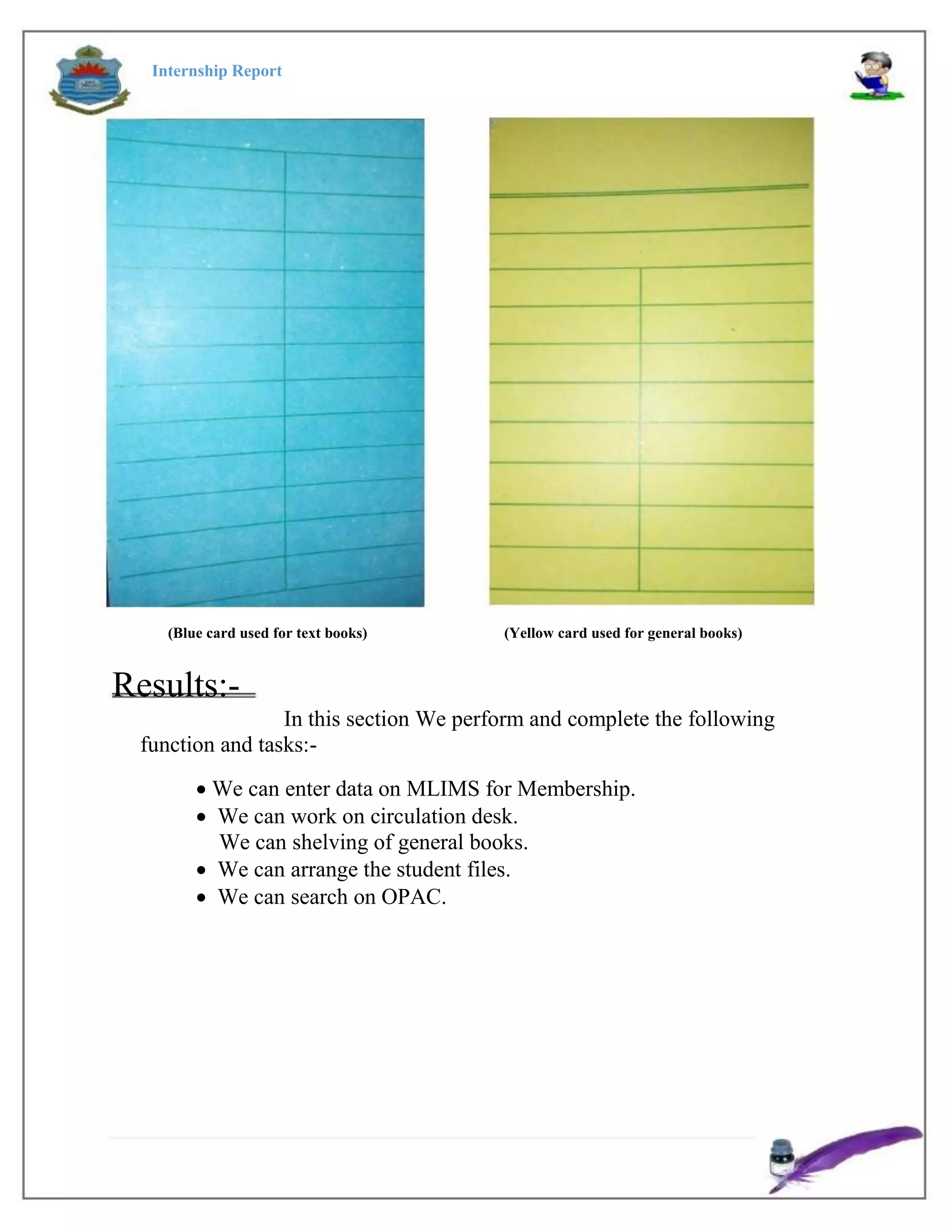 Internship Report
(Blue card used for text books) (Yellow card used for general books)
Results:-
In this section We perform and complete the following
function and tasks:-
 We can enter data on MLIMS for Membership.
 We can work on circulation desk.
We can shelving of general books.
 We can arrange the student files.
 We can search on OPAC.
 