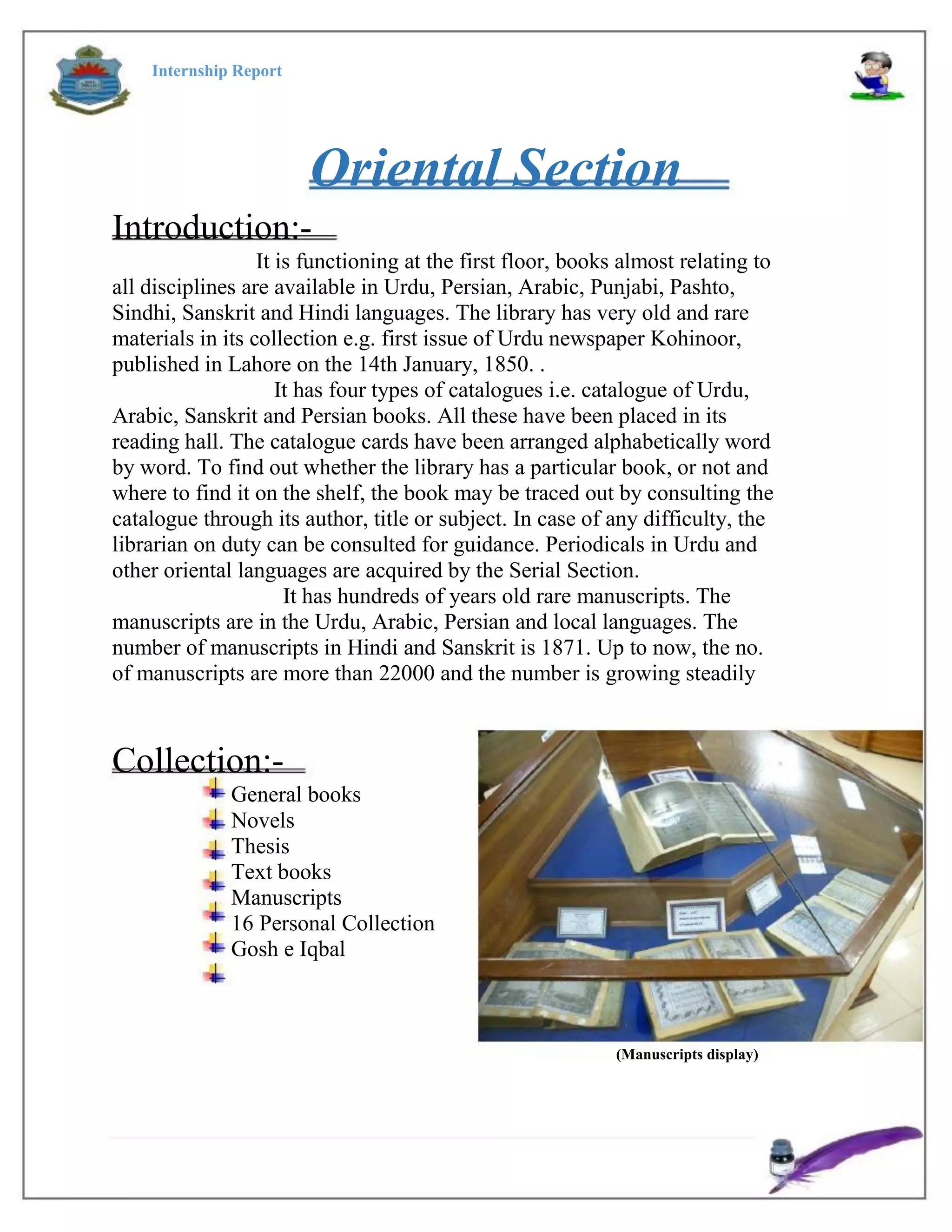 Internship Report
Oriental Section
Introduction:-
It is functioning at the first floor, books almost relating to
all disciplines are available in Urdu, Persian, Arabic, Punjabi, Pashto,
Sindhi, Sanskrit and Hindi languages. The library has very old and rare
materials in its collection e.g. first issue of Urdu newspaper Kohinoor,
published in Lahore on the 14th January, 1850. .
It has four types of catalogues i.e. catalogue of Urdu,
Arabic, Sanskrit and Persian books. All these have been placed in its
reading hall. The catalogue cards have been arranged alphabetically word
by word. To find out whether the library has a particular book, or not and
where to find it on the shelf, the book may be traced out by consulting the
catalogue through its author, title or subject. In case of any difficulty, the
librarian on duty can be consulted for guidance. Periodicals in Urdu and
other oriental languages are acquired by the Serial Section.
It has hundreds of years old rare manuscripts. The
manuscripts are in the Urdu, Arabic, Persian and local languages. The
number of manuscripts in Hindi and Sanskrit is 1871. Up to now, the no.
of manuscripts are more than 22000 and the number is growing steadily
Collection:-
General books
Novels
Thesis
Text books
Manuscripts
16 Personal Collection
Gosh e Iqbal
(Manuscripts display)
 