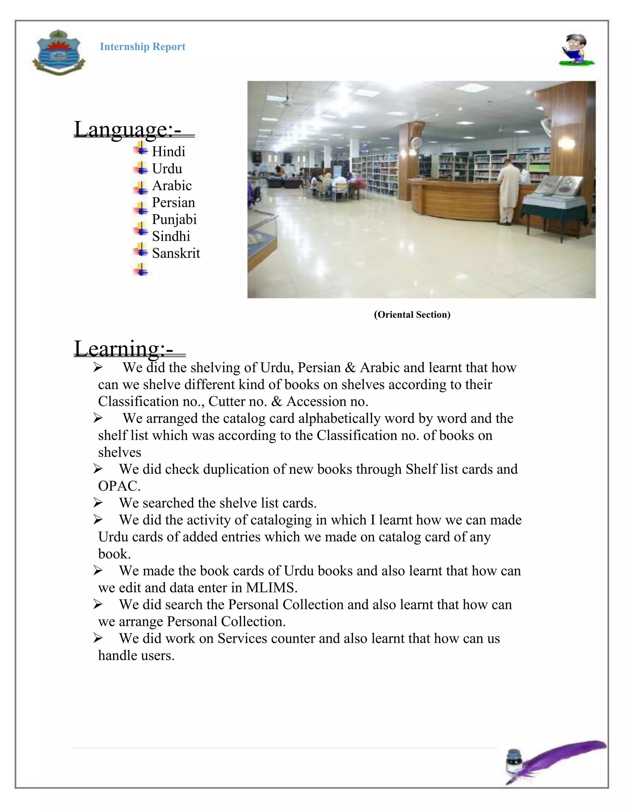 Internship Report
Language:-
Hindi
Urdu
Arabic
Persian
Punjabi
Sindhi
Sanskrit
(Oriental Section)
Learning:-
 We did the shelving of Urdu, Persian & Arabic and learnt that how
can we shelve different kind of books on shelves according to their
Classification no., Cutter no. & Accession no.
 We arranged the catalog card alphabetically word by word and the
shelf list which was according to the Classification no. of books on
shelves
We did check duplication of new books through Shelf list cards and
OPAC.
We searched the shelve list cards.
We did the activity of cataloging in which I learnt how we can made
Urdu cards of added entries which we made on catalog card of any
book.
We made the book cards of Urdu books and also learnt that how can
we edit and data enter in MLIMS.
We did search the Personal Collection and also learnt that how can
we arrange Personal Collection.
We did work on Services counter and also learnt that how can us
handle users.
 