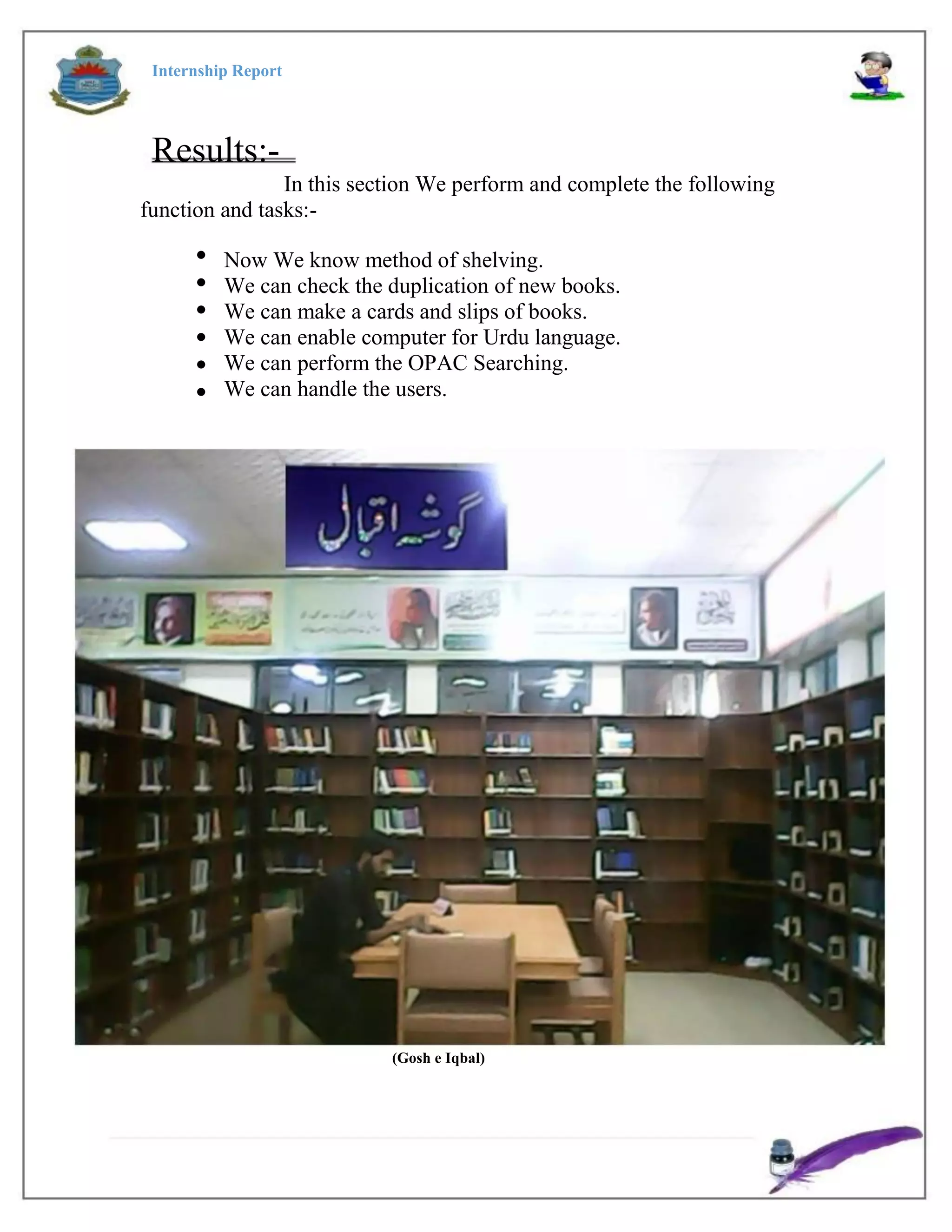 Internship Report
Results:-
In this section We perform and complete the following
function and tasks:-






Now We know method of shelving.
We can check the duplication of new books.
We can make a cards and slips of books.
We can enable computer for Urdu language.
We can perform the OPAC Searching.
We can handle the users.
(Gosh e Iqbal)
 