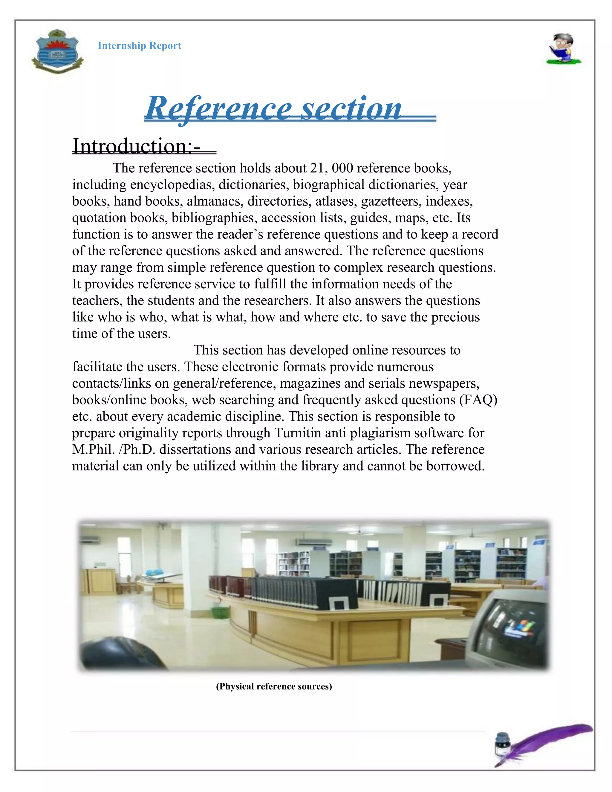 Internship Report
Reference section
Introduction:-
The reference section holds about 21, 000 reference books,
including encyclopedias, dictionaries, biographical dictionaries, year
books, hand books, almanacs, directories, atlases, gazetteers, indexes,
quotation books, bibliographies, accession lists, guides, maps, etc. Its
function is to answer the reader’s reference questions and to keep a record
of the reference questions asked and answered. The reference questions
may range from simple reference question to complex research questions.
It provides reference service to fulfill the information needs of the
teachers, the students and the researchers. It also answers the questions
like who is who, what is what, how and where etc. to save the precious
time of the users.
This section has developed online resources to
facilitate the users. These electronic formats provide numerous
contacts/links on general/reference, magazines and serials newspapers,
books/online books, web searching and frequently asked questions (FAQ)
etc. about every academic discipline. This section is responsible to
prepare originality reports through Turnitin anti plagiarism software for
M.Phil. /Ph.D. dissertations and various research articles. The reference
material can only be utilized within the library and cannot be borrowed.
(Physical reference sources)
 
