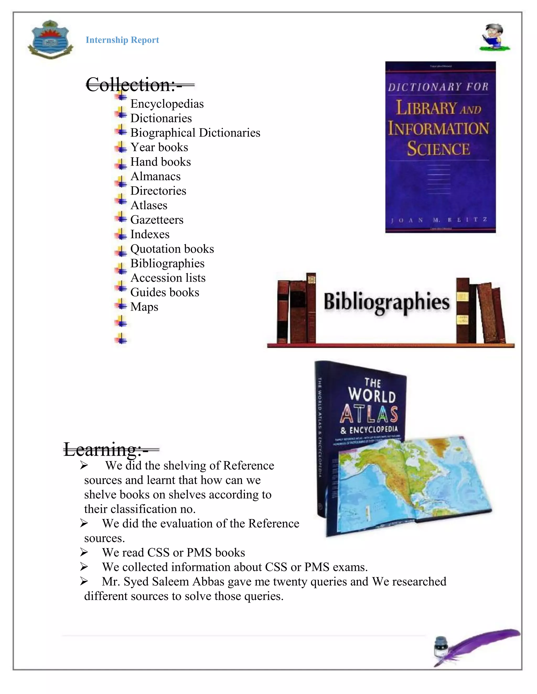 Internship Report
Collection:-
Encyclopedias
Dictionaries
Biographical Dictionaries
Year books
Hand books
Almanacs
Directories
Atlases
Gazetteers
Indexes
Quotation books
Bibliographies
Accession lists
Guides books
Maps
Learning:-
 We did the shelving of Reference
sources and learnt that how can we
shelve books on shelves according to
their classification no.
We did the evaluation of the Reference
sources.
We read CSS or PMS books
We collected information about CSS or PMS exams.
Mr. Syed Saleem Abbas gave me twenty queries and We researched
different sources to solve those queries.
 