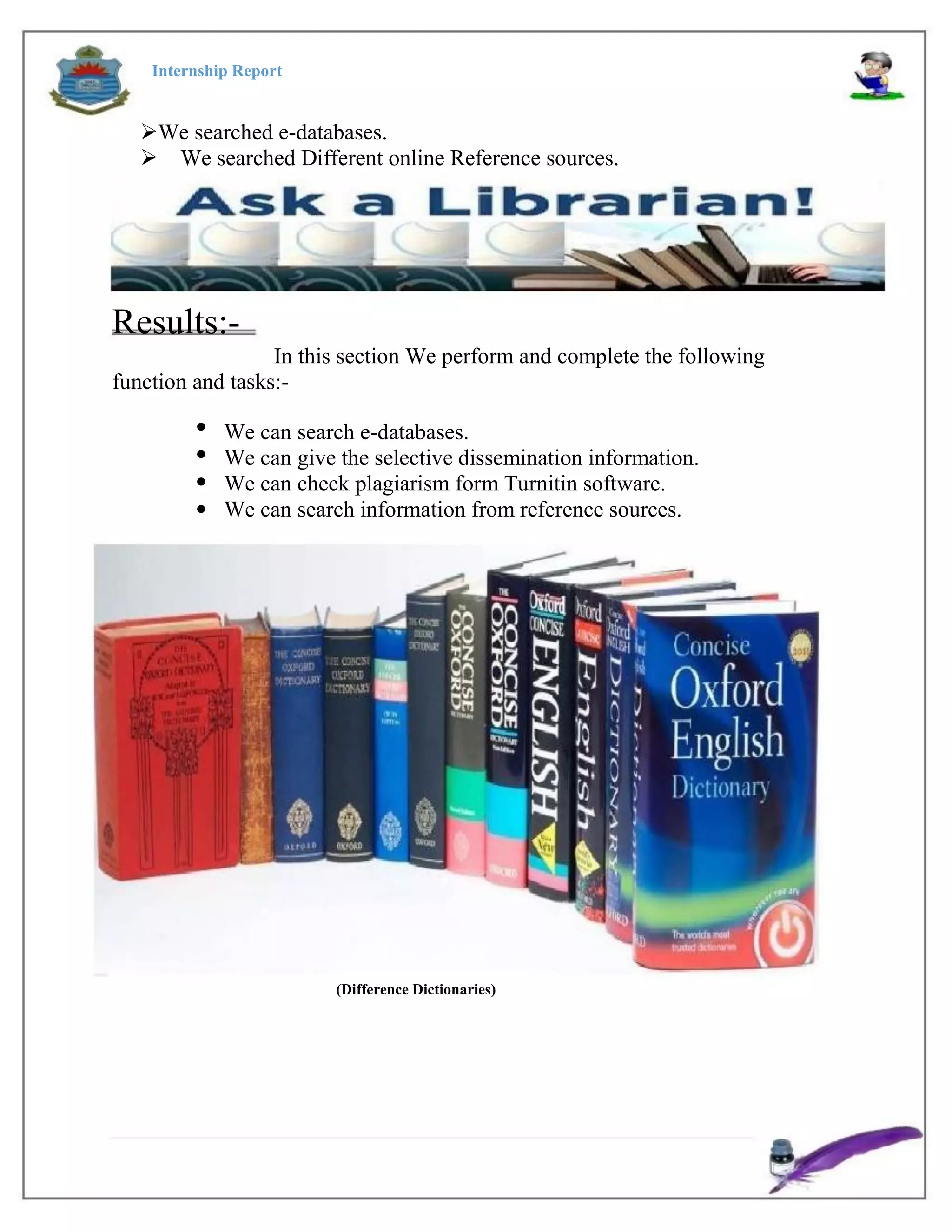 Internship Report
We searched e-databases.
We searched Different online Reference sources.
Results:-
In this section We perform and complete the following
function and tasks:-




We can search e-databases.
We can give the selective dissemination information.
We can check plagiarism form Turnitin software.
We can search information from reference sources.
(Difference Dictionaries)
 