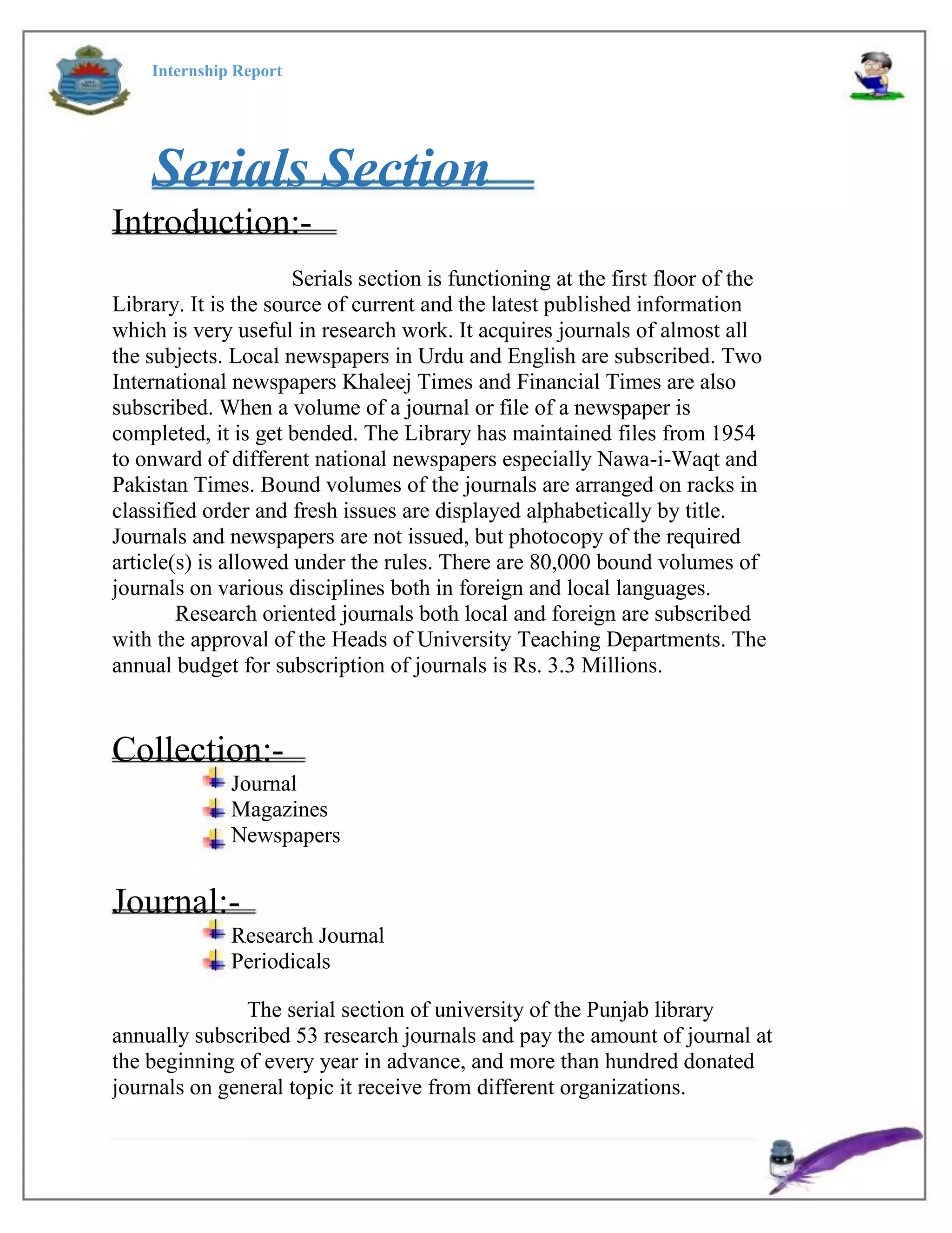 Internship Report
Serials Section
Introduction:-
Serials section is functioning at the first floor of the
Library. It is the source of current and the latest published information
which is very useful in research work. It acquires journals of almost all
the subjects. Local newspapers in Urdu and English are subscribed. Two
International newspapers Khaleej Times and Financial Times are also
subscribed. When a volume of a journal or file of a newspaper is
completed, it is get bended. The Library has maintained files from 1954
to onward of different national newspapers especially Nawa-i-Waqt and
Pakistan Times. Bound volumes of the journals are arranged on racks in
classified order and fresh issues are displayed alphabetically by title.
Journals and newspapers are not issued, but photocopy of the required
article(s) is allowed under the rules. There are 80,000 bound volumes of
journals on various disciplines both in foreign and local languages.
Research oriented journals both local and foreign are subscribed
with the approval of the Heads of University Teaching Departments. The
annual budget for subscription of journals is Rs. 3.3 Millions.
Collection:-
Journal
Magazines
Newspapers
Journal:-
Research Journal
Periodicals
The serial section of university of the Punjab library
annually subscribed 53 research journals and pay the amount of journal at
the beginning of every year in advance, and more than hundred donated
journals on general topic it receive from different organizations.
 