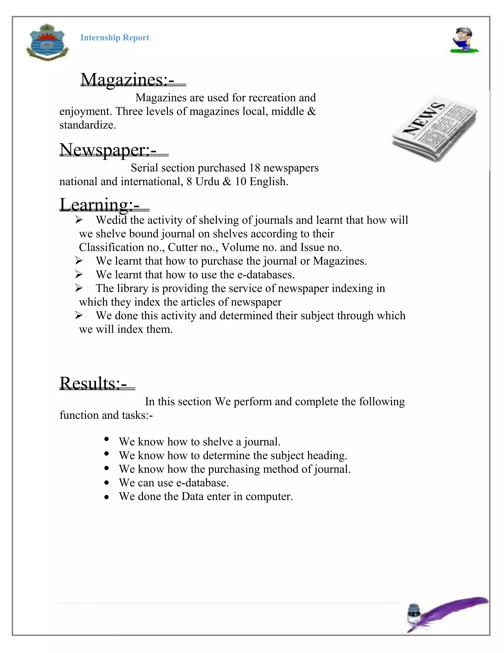 Internship Report
Magazines:-
Magazines are used for recreation and
enjoyment. Three levels of magazines local, middle &
standardize.
Newspaper:-
Serial section purchased 18 newspapers
national and international, 8 Urdu & 10 English.
Learning:-
Wedid the activity of shelving of journals and learnt that how will
we shelve bound journal on shelves according to their
Classification no., Cutter no., Volume no. and Issue no.
We learnt that how to purchase the journal or Magazines.
We learnt that how to use the e-databases.
The library is providing the service of newspaper indexing in
which they index the articles of newspaper
We done this activity and determined their subject through which
we will index them.
Results:-
In this section We perform and complete the following
function and tasks:-





We know how to shelve a journal.
We know how to determine the subject heading.
We know how the purchasing method of journal.
We can use e-database.
We done the Data enter in computer.
 