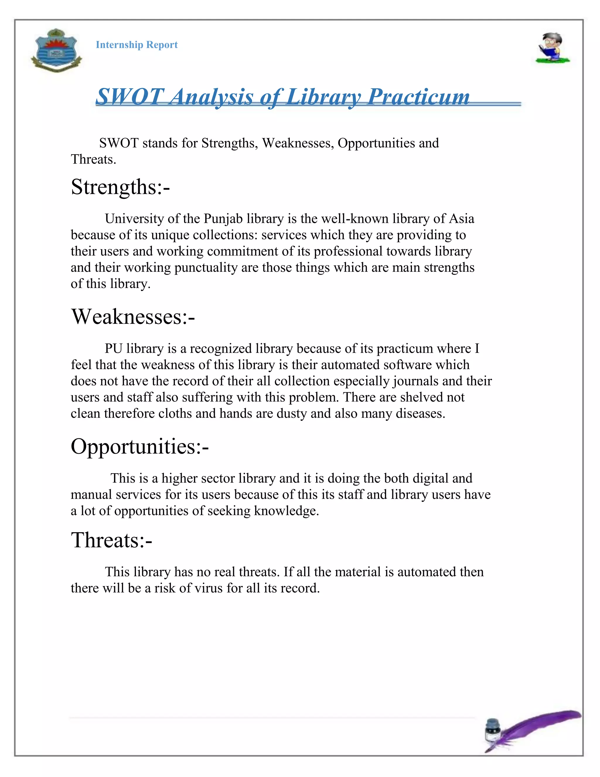 Internship Report
SWOT Analysis of Library Practicum
SWOT stands for Strengths, Weaknesses, Opportunities and
Threats.
Strengths:-
University of the Punjab library is the well-known library of Asia
because of its unique collections: services which they are providing to
their users and working commitment of its professional towards library
and their working punctuality are those things which are main strengths
of this library.
Weaknesses:-
PU library is a recognized library because of its practicum where I
feel that the weakness of this library is their automated software which
does not have the record of their all collection especially journals and their
users and staff also suffering with this problem. There are shelved not
clean therefore cloths and hands are dusty and also many diseases.
Opportunities:-
This is a higher sector library and it is doing the both digital and
manual services for its users because of this its staff and library users have
a lot of opportunities of seeking knowledge.
Threats:-
This library has no real threats. If all the material is automated then
there will be a risk of virus for all its record.
 