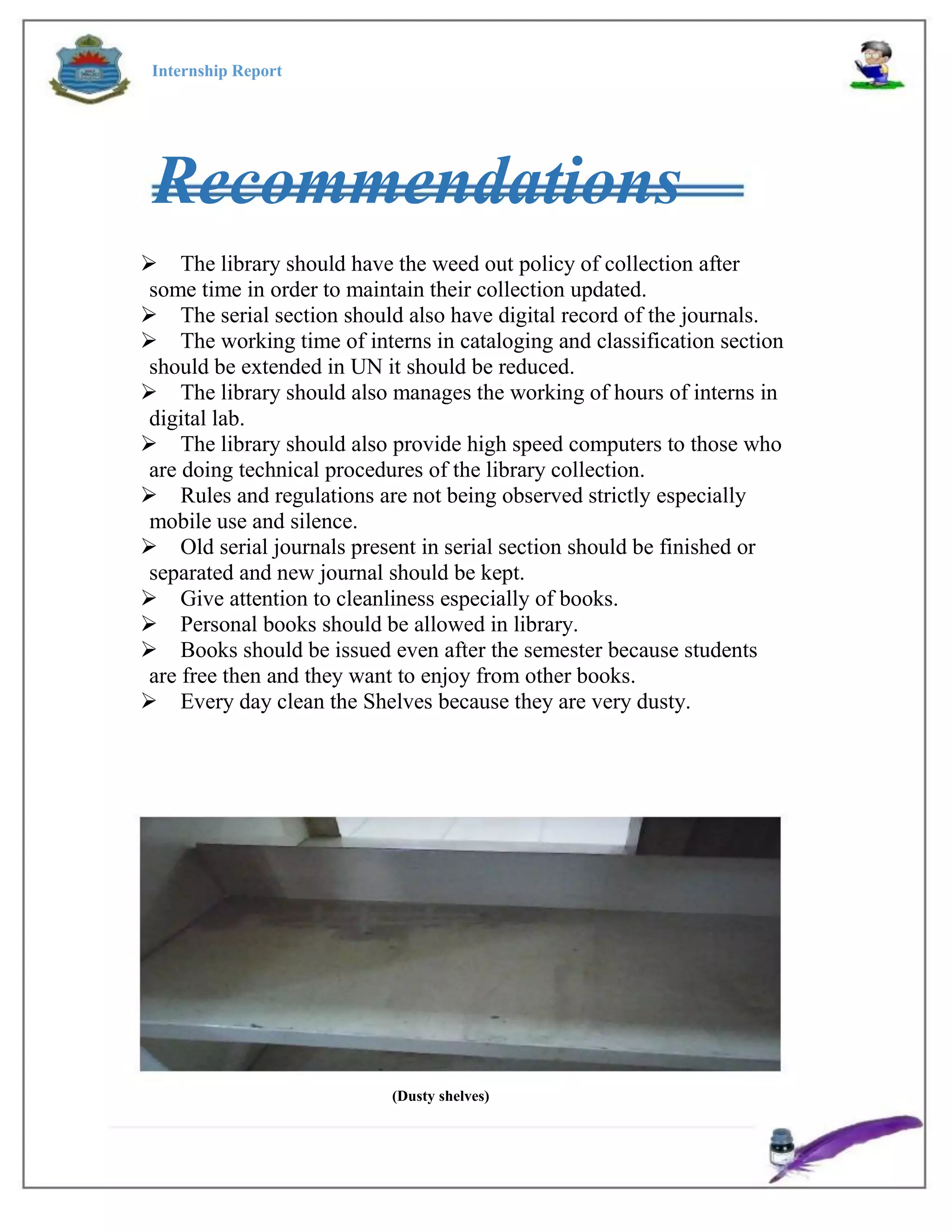 Internship Report
Recommendations
The library should have the weed out policy of collection after
some time in order to maintain their collection updated.
The serial section should also have digital record of the journals.
The working time of interns in cataloging and classification section
should be extended in UN it should be reduced.
The library should also manages the working of hours of interns in
digital lab.
The library should also provide high speed computers to those who
are doing technical procedures of the library collection.
Rules and regulations are not being observed strictly especially
mobile use and silence.
Old serial journals present in serial section should be finished or
separated and new journal should be kept.
Give attention to cleanliness especially of books.
Personal books should be allowed in library.
Books should be issued even after the semester because students
are free then and they want to enjoy from other books.
Every day clean the Shelves because they are very dusty.
(Dusty shelves)
 