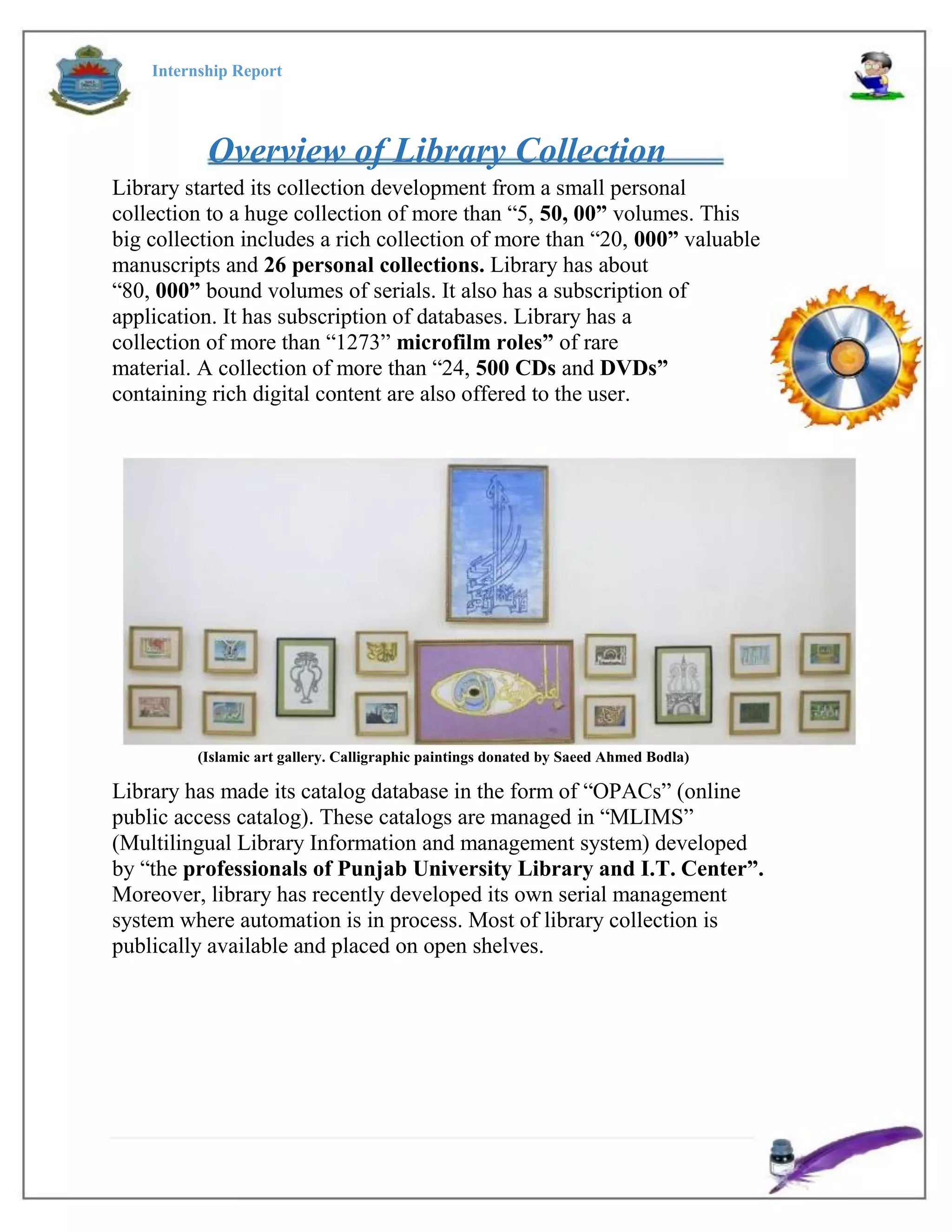 Internship Report
Overview of Library Collection
Library started its collection development from a small personal
collection to a huge collection of more than “5, 50, 00” volumes. This
big collection includes a rich collection of more than “20, 000” valuable
manuscripts and 26 personal collections. Library has about
“80, 000” bound volumes of serials. It also has a subscription of
application. It has subscription of databases. Library has a
collection of more than “1273” microfilm roles” of rare
material. A collection of more than “24, 500 CDs and DVDs”
containing rich digital content are also offered to the user.
(Islamic art gallery. Calligraphic paintings donated by Saeed Ahmed Bodla)
Library has made its catalog database in the form of “OPACs” (online
public access catalog). These catalogs are managed in “MLIMS”
(Multilingual Library Information and management system) developed
by “the professionals of Punjab University Library and I.T. Center”.
Moreover, library has recently developed its own serial management
system where automation is in process. Most of library collection is
publically available and placed on open shelves.
 