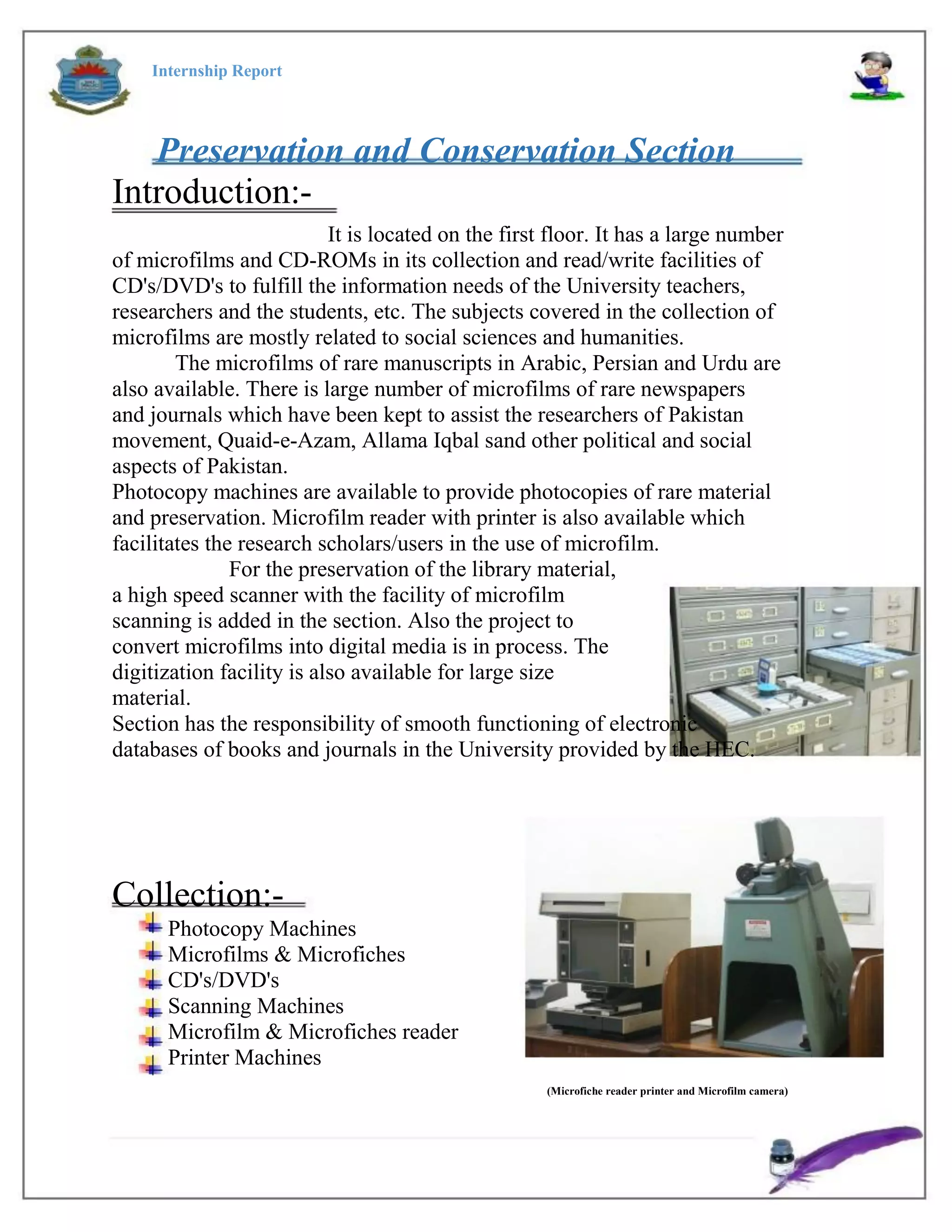 Internship Report
Preservation and Conservation Section
Introduction:-
It is located on the first floor. It has a large number
of microfilms and CD-ROMs in its collection and read/write facilities of
CD's/DVD's to fulfill the information needs of the University teachers,
researchers and the students, etc. The subjects covered in the collection of
microfilms are mostly related to social sciences and humanities.
The microfilms of rare manuscripts in Arabic, Persian and Urdu are
also available. There is large number of microfilms of rare newspapers
and journals which have been kept to assist the researchers of Pakistan
movement, Quaid-e-Azam, Allama Iqbal sand other political and social
aspects of Pakistan.
Photocopy machines are available to provide photocopies of rare material
and preservation. Microfilm reader with printer is also available which
facilitates the research scholars/users in the use of microfilm.
For the preservation of the library material,
a high speed scanner with the facility of microfilm
scanning is added in the section. Also the project to
convert microfilms into digital media is in process. The
digitization facility is also available for large size
material.
Section has the responsibility of smooth functioning of electronic
databases of books and journals in the University provided by the HEC.
Collection:-
Photocopy Machines
Microfilms & Microfiches
CD's/DVD's
Scanning Machines
Microfilm & Microfiches reader
Printer Machines
(Microfiche reader printer and Microfilm camera)
 