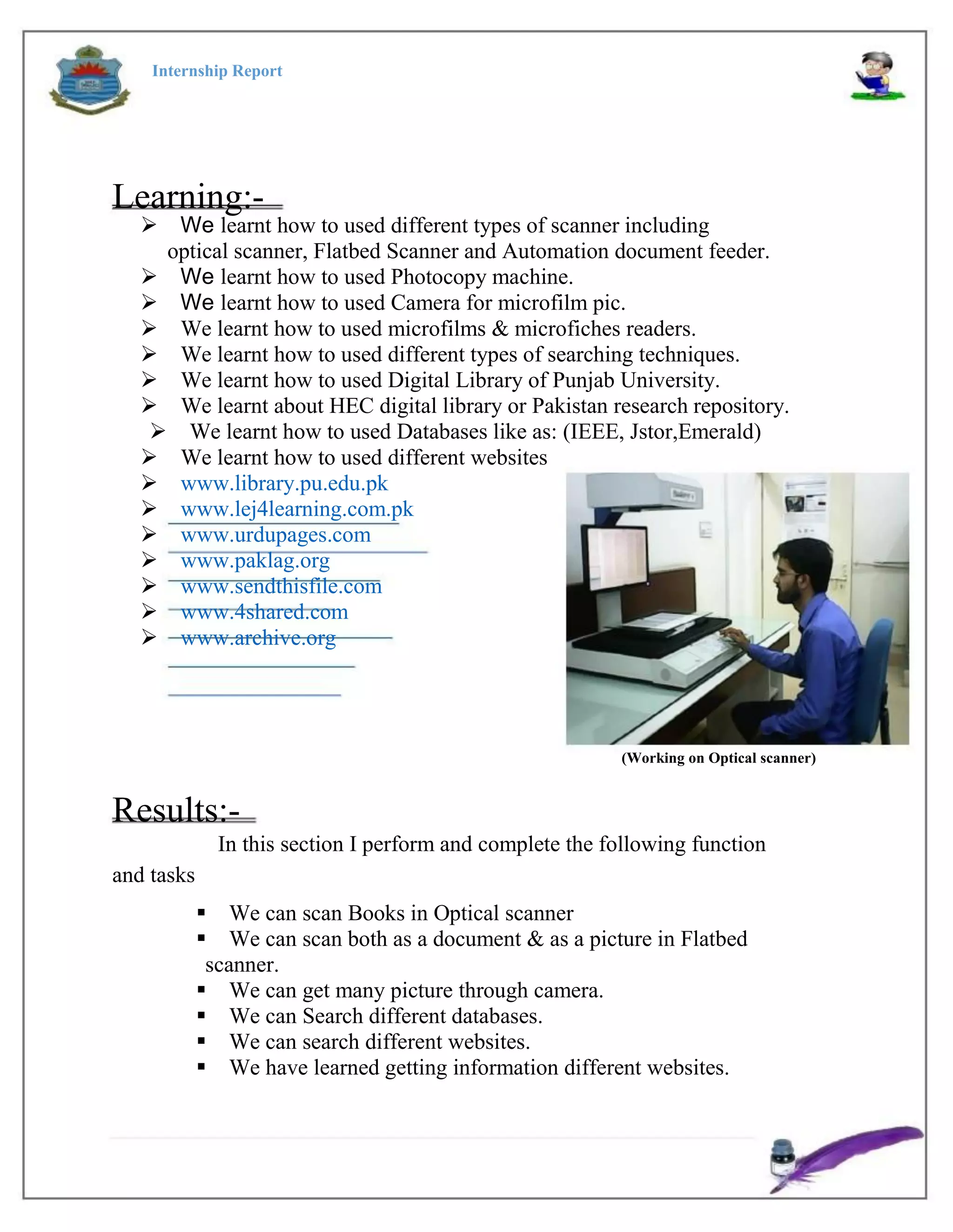 Internship Report
Learning:-
We learnt how to used different types of scanner including
optical scanner, Flatbed Scanner and Automation document feeder.
We learnt how to used Photocopy machine.
We learnt how to used Camera for microfilm pic.
We learnt how to used microfilms & microfiches readers.
We learnt how to used different types of searching techniques.
We learnt how to used Digital Library of Punjab University.
We learnt about HEC digital library or Pakistan research repository.
We learnt how to used Databases like as: (IEEE, Jstor,Emerald)
We learnt how to used different websites
www.library.pu.edu.pk
www.lej4learning.com.pk
www.urdupages.com
www.paklag.org
www.sendthisfile.com
www.4shared.com
www.archive.org
(Working on Optical scanner)
Results:-
In this section I perform and complete the following function
and tasks
We can scan Books in Optical scanner
We can scan both as a document & as a picture in Flatbed
scanner.
We can get many picture through camera.
We can Search different databases.
We can search different websites.
We have learned getting information different websites.
 