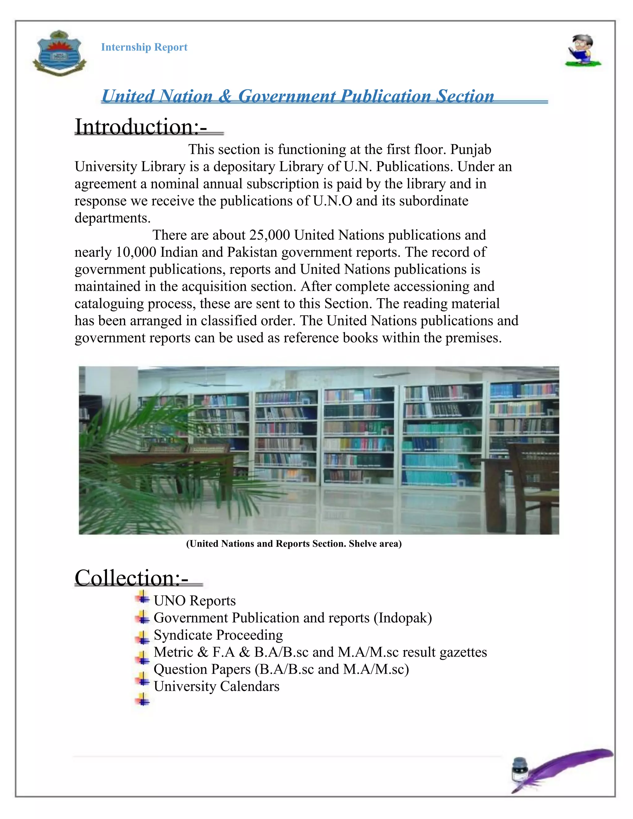 Internship Report
United Nation & Government Publication Section
Introduction:-
This section is functioning at the first floor. Punjab
University Library is a depositary Library of U.N. Publications. Under an
agreement a nominal annual subscription is paid by the library and in
response we receive the publications of U.N.O and its subordinate
departments.
There are about 25,000 United Nations publications and
nearly 10,000 Indian and Pakistan government reports. The record of
government publications, reports and United Nations publications is
maintained in the acquisition section. After complete accessioning and
cataloguing process, these are sent to this Section. The reading material
has been arranged in classified order. The United Nations publications and
government reports can be used as reference books within the premises.
(United Nations and Reports Section. Shelve area)
Collection:-
UNO Reports
Government Publication and reports (Indopak)
Syndicate Proceeding
Metric & F.A & B.A/B.sc and M.A/M.sc result gazettes
Question Papers (B.A/B.sc and M.A/M.sc)
University Calendars
 