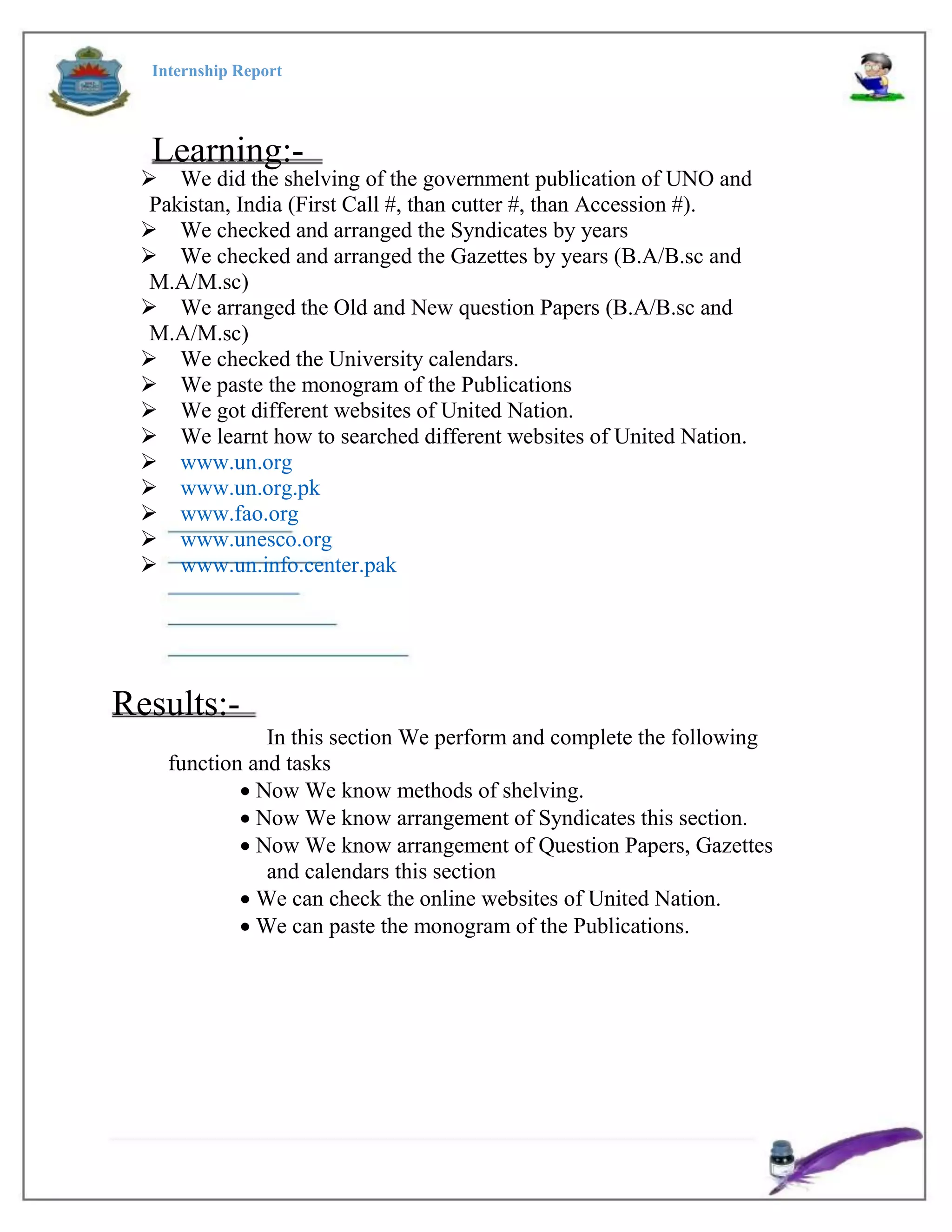 Internship Report
Learning:-
We did the shelving of the government publication of UNO and
Pakistan, India (First Call #, than cutter #, than Accession #).
We checked and arranged the Syndicates by years
We checked and arranged the Gazettes by years (B.A/B.sc and
M.A/M.sc)
We arranged the Old and New question Papers (B.A/B.sc and
M.A/M.sc)
We checked the University calendars.
We paste the monogram of the Publications
We got different websites of United Nation.
We learnt how to searched different websites of United Nation.
www.un.org
www.un.org.pk
www.fao.org
www.unesco.org
www.un.info.center.pak
Results:-
In this section We perform and complete the following
function and tasks
Now We know methods of shelving.
Now We know arrangement of Syndicates this section.
Now We know arrangement of Question Papers, Gazettes
and calendars this section
We can check the online websites of United Nation.
We can paste the monogram of the Publications.
 