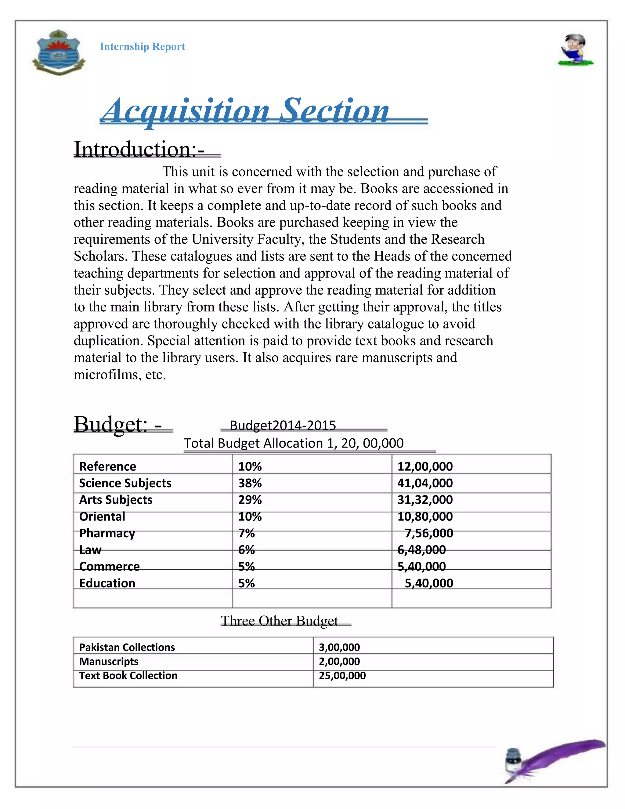 Internship Report
Acquisition Section
Introduction:-
This unit is concerned with the selection and purchase of
reading material in what so ever from it may be. Books are accessioned in
this section. It keeps a complete and up-to-date record of such books and
other reading materials. Books are purchased keeping in view the
requirements of the University Faculty, the Students and the Research
Scholars. These catalogues and lists are sent to the Heads of the concerned
teaching departments for selection and approval of the reading material of
their subjects. They select and approve the reading material for addition
to the main library from these lists. After getting their approval, the titles
approved are thoroughly checked with the library catalogue to avoid
duplication. Special attention is paid to provide text books and research
material to the library users. It also acquires rare manuscripts and
microfilms, etc.
Budget: -
Reference
Science Subjects
Arts Subjects
Oriental
Pharmacy
Law
Commerce
Education
Budget2014-2015
Total Budget Allocation 1, 20, 00,000
10%
38%
29%
10%
7%
6%
5%
5%
12,00,000
41,04,000
31,32,000
10,80,000
7,56,000
6,48,000
5,40,000
5,40,000
3,00,000
2,00,000
25,00,000
Three Other Budget
Pakistan Collections
Manuscripts
Text Book Collection
 