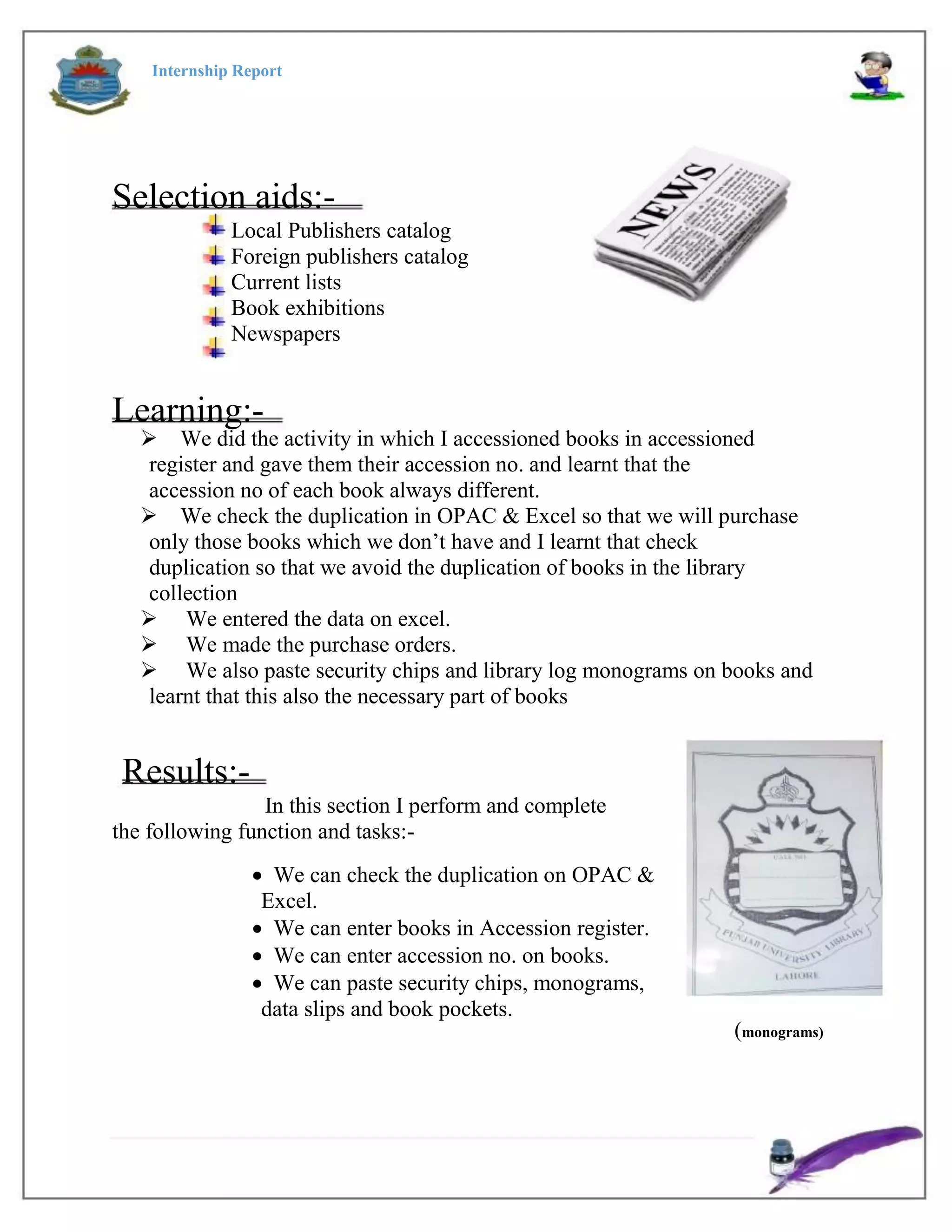 Internship Report
Selection aids:-
Local Publishers catalog
Foreign publishers catalog
Current lists
Book exhibitions
Newspapers
Learning:-
We did the activity in which I accessioned books in accessioned
register and gave them their accession no. and learnt that the
accession no of each book always different.
We check the duplication in OPAC & Excel so that we will purchase
only those books which we don’t have and I learnt that check
duplication so that we avoid the duplication of books in the library
collection
 We entered the data on excel.
 We made the purchase orders.
 We also paste security chips and library log monograms on books and
learnt that this also the necessary part of books
Results:-
In this section I perform and complete
the following function and tasks:-
 We can check the duplication on OPAC &
Excel.
 We can enter books in Accession register.
 We can enter accession no. on books.
 We can paste security chips, monograms,
data slips and book pockets.
(monograms)
 