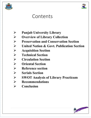 Contents
 Punjab University Library
 Overview of Library Collection
 Preservation and Conservation Section
 United Nation & Govt. Publication Section
 Acquisition Section
 Technical Section
 Circulation Section
 Oriental Section
 Reference section
 Serials Section
 SWOT Analysis of Library Practicum
 Recommendations
 Conclusion
 