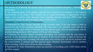 METHODOLOGY
The process of producing this project onto a breadboard included designing , simulation and
prototyping.
In the designing phase of the project, research was conducted in accordance to the required
specifications of the project. This research was to expand knowledge of applications of how
digital voice recorders work. Research about sampling theorem and how PWM work was
conducted to design the input and output stages of the project.
Embedded C Code Overview of Functionality-
● Pushbutton S1, Play: Begins playback of any recorded audio. If the play button is held on
beyond the end of the recording, playback will cease and a new playback cycle will not be
initiated until the play button is released and then pressed again. Record functionality will be
disabled during playback. LED1 (green) will be on while playing.
● Pushbutton S2, Record: Begins recording. Recording will continue until the stop button is
pressed, or the maximum record time is reached. If the record button is held on beyond the
maximum recording time, recording will cease and a new record cycle will not be initiated until
the record button is released and then pressed again. Playback functionality will be disabled
while recording. LED2 (red) will be on while recording.
● Pushbutton S3, Stop: Immediately ceases any playback or recording cycle. LED3 (blue) will be
on while stopped. Department of ISE, DSCE
 