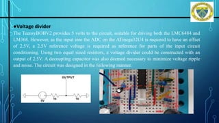 ●Voltage divider
The TeensyBOBV2 provides 5 volts to the circuit, suitable for driving both the LMC6484 and
LM368. However, as the input into the ADC on the ATmega32U4 is required to have an offset
of 2.5V, a 2.5V reference voltage is required as reference for parts of the input circuit
conditioning. Using two equal sized resistors, a voltage divider could be constructed with an
output of 2.5V. A decoupling capacitor was also deemed necessary to minimize voltage ripple
and noise. The circuit was designed in the following manner.
Department of ISE, DSCE
 