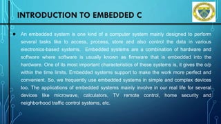 INTRODUCTION TO EMBEDDED C
● An embedded system is one kind of a computer system mainly designed to perform
several tasks like to access, process, store and also control the data in various
electronics-based systems. Embedded systems are a combination of hardware and
software where software is usually known as firmware that is embedded into the
hardware. One of its most important characteristics of these systems is, it gives the o/p
within the time limits. Embedded systems support to make the work more perfect and
convenient. So, we frequently use embedded systems in simple and complex devices
too. The applications of embedded systems mainly involve in our real life for several
devices like microwave, calculators, TV remote control, home security and
neighborhood traffic control systems, etc.
Department of ISE, DSCE
 