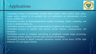 Applications
•Embedded systems in automobiles include motor control, cruise control, body safety,
engine safety, robotics in an assembly line, car multimedia, car entertainment, E-com
access, mobiles etc.
•Embedded systems in telecommunications include networking, mobile computing, and
wireless communications, etc.
•Embedded systems in smart cards include banking, telephone and security systems.
•Embedded Systems in satellites and missiles include defense, communication, and
aerospace
•Embedded systems in computer networking & peripherals include image processing,
networking systems, printers, network cards, monitors and displays
•Embedded Systems in digital consumer electronics include set-top boxes, DVDs, high
definition TVs and digital cameras
 