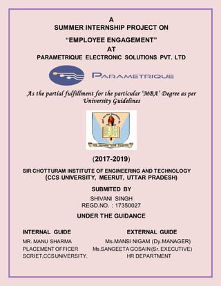 A
SUMMER INTERNSHIP PROJECT ON
“EMPLOYEE ENGAGEMENT”
AT
PARAMETRIQUE ELECTRONIC SOLUTIONS PVT. LTD
As the partial fulfillment for the particular ‘MBA’ Degree as per
University Guidelines
(2017-2019)
SIR CHOTTURAM INSTITUTE OF ENGINEERING AND TECHNOLOGY
(CCS UNIVERSITY, MEERUT, UTTAR PRADESH)
SUBMITED BY
SHIVANI SINGH
REGD.NO. : 17350027
UNDER THE GUIDANCE
INTERNAL GUIDE EXTERNAL GUIDE
MR. MANU SHARMA Ms.MANSI NIGAM (Dy.MANAGER)
PLACEMENT OFFICER Ms.SANGEETA GOSAIN(Sr. EXECUTIVE)
SCRIET,CCSUNIVERSITY. HR DEPARTMENT
 