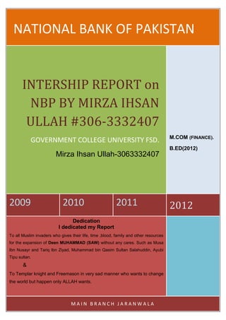 NATIONAL BANK OF PAKISTAN


       INTERSHIP REPORT on
        NBP BY MIRZA IHSAN
        ULLAH #306-3332407
                                                                                       M.COM (FINANCE).
           GOVERNMENT COLLEGE UNIVERSITY FSD.
                                                                                       B.ED(2012)
                         Mirza Ihsan Ullah-3063332407




2009                         2010                         2011                         2012
                                Dedication
                          I dedicated my Report
To all Muslim invaders who gives their life, time ,blood, family and other resources
for the expansion of Deen MUHAMMAD (SAW) without any cares. Such as Musa
Ibn Nusayr and Tariq Ibn Ziyad, Muhammad bin Qasim Sultan Salahuddin, Ayubi
Tipu sultan.
       &
To Templar knight and Freemason in very sad manner who wants to change
the world but happen only ALLAH wants.



                                 MAIN BRANCH JARANWALA
 