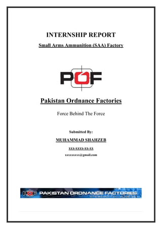 INTERNSHIP REPORT
Small Arms Ammunition (SAA) Factory
Pakistan Ordnance Factories
Force Behind The Force
Submitted By:
MUHAMMAD SHAHZEB
xxx-xxxx-xx-xx
xxxxxxxxx@gmail.com
 