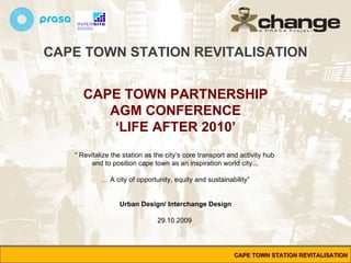 CAPE TOWN STATION REVITALISATION CAPE TOWN PARTNERSHIP AGM CONFERENCE ‘ LIFE AFTER 2010’ “  Revitalize the station as the city’s core transport and activity hub  and to position cape town as an inspiration world city… …  A city of opportunity, equity and sustainability” Urban Design/ Interchange Design 29.10.2009  