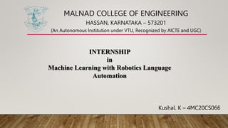 MALNAD COLLEGE OF ENGINEERING
HASSAN, KARNATAKA – 573201
(An Autonomous Institution under VTU, Recognized by AICTE and UGC)
INTERNSHIP
in
Machine Learning with Robotics Language
Automation
Kushal. K – 4MC20CS066
 