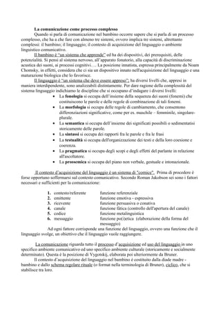 La comunicazione come processo complesso
Quando si parla di comunicazione nel bambino occorre sapere che si parla di un processo
complesso, che ha a che fare con almeno tre sistemi, ovvero implica tre sistemi, altrettanto
complessi: il bambino; il linguaggio; il contesto di acquisizione del linguaggio o ambiente
linguistico comunicativo.
Il bambino è “un sistema che apprende” ed ha dei dispositivi, dei prerequisiti, delle
potenzialità. Si pensi al sistema nervoso, all’apparato fonatorio, alla capacità di discriminazione
acustica dei suoni, ai processi cognitivi…. La posizione innatista, espressa principalmente da Noam
Chomsky, in effetti, considera che ci sia un dispositivo innato nell'acquisizione del linguaggio e una
maturazione biologica che lo favorisce.
Il linguaggio è “un sistema che deve essere appreso”; ha diversi livelli che, appresi in
maniera interdipendente, sono analizzabili distintamente. Per dare ragione della complessità del
sistema linguaggio indichiamo le discipline che si occupano d’indagare i diversi livelli:
• La fonologia si occupa dell’insieme della sequenza dei suoni (fonemi) che
costituiscono le parole e delle regole di combinazione di tali fonemi.
• La morfologia si occupa delle regole di cambiamento, che consentono
differenziazioni significative, come per es. maschile – femminile, singolare-
plurale.
• La semantica si occupa dell’insieme dei significati possibili o sedimentatisi
storicamente delle parole.
• La sintassi si occupa dei rapporti fra le parole e fra le frasi
• La testualità si occupa dell'organizzazione dei testi e della loro coesione e
coerenza.
• La pragmatica si occupa degli scopi e degli effetti del parlante in relazione
all'ascoltatore.
• La prossemica si occupa del piano non verbale, gestuale e intonazionale.
Il contesto d’acquisizione del linguaggio è un sistema di "cornice". Prima di procedere è
forse opportuno soffermarsi sul contesto comunicativo. Secondo Roman Jakobson sei sono i fattori
necessari e sufficienti per la comunicazione:
1. contesto/referente funzione referenziale
2. emittente funzione emotiva - espressiva
3. ricevente funzione persuasiva o conativa
4. canale funzione fàtica (controllo dell'apertura del canale)
5. codice funzione metalinguistica
6. messaggio funzione po(i)etica (elaborazione della forma del
messaggio)
Ad ogni fattore corrisponde una funzione del linguaggio, ovvero una funzione che il
linguaggio svolge, un obiettivo che il linguaggio vuole raggiungere.
La comunicazione riguarda tutto il processo d’acquisizione ed uso del linguaggio in uno
specifico ambiente comunicativo ed uno specifico ambiente culturale (storicamente e socialmente
determinato). Questa è la posizione di Vygotskij, elaborata poi ulteriormente da Bruner.
Il contesto d’acquisizione del linguaggio nel bambino è costituito dalla diade madre -
bambino e dallo schema regolare rituale (o format nella terminologia di Bruner), ciclico, che si
stabilisce tra loro.
 