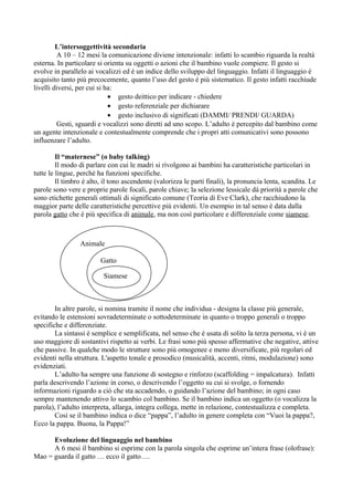 L’intersoggettività secondaria
A 10 – 12 mesi la comunicazione diviene intenzionale: infatti lo scambio riguarda la realtà
esterna. In particolare si orienta su oggetti o azioni che il bambino vuole compiere. Il gesto si
evolve in parallelo ai vocalizzi ed è un indice dello sviluppo del linguaggio. Infatti il linguaggio è
acquisito tanto più precocemente, quanto l’uso del gesto è più sistematico. Il gesto infatti racchiude
livelli diversi, per cui si ha:
• gesto deittico per indicare - chiedere
• gesto referenziale per dichiarare
• gesto inclusivo di significati (DAMMI/ PRENDI/ GUARDA)
Gesti, sguardi e vocalizzi sono diretti ad uno scopo. L’adulto è percepito dal bambino come
un agente intenzionale e contestualmente comprende che i propri atti comunicativi sono possono
influenzare l’adulto.
Il “maternese” (o baby talking)
Il modo di parlare con cui le madri si rivolgono ai bambini ha caratteristiche particolari in
tutte le lingue, perché ha funzioni specifiche.
Il timbro è alto, il tono ascendente (valorizza le parti finali), la pronuncia lenta, scandita. Le
parole sono vere e proprie parole focali, parole chiave; la selezione lessicale dà priorità a parole che
sono etichette generali ottimali di significato comune (Teoria di Eve Clark), che racchiudono la
maggior parte delle caratteristiche percettive più evidenti. Un esempio in tal senso è data dalla
parola gatto che è più specifica di animale, ma non così particolare e differenziale come siamese.
In altre parole, si nomina tramite il nome che individua - designa la classe più generale,
evitando le estensioni sovradeterminate o sottodeterminate in quanto o troppo generali o troppo
specifiche e differenziate.
La sintassi è semplice e semplificata, nel senso che è usata di solito la terza persona, vi è un
uso maggiore di sostantivi rispetto ai verbi. Le frasi sono più spesso affermative che negative, attive
che passive. In qualche modo le strutture sono più omogenee e meno diversificate, più regolari ed
evidenti nella struttura. L'aspetto tonale e prosodico (musicalità, accenti, ritmi, modulazione) sono
evidenziati.
L’adulto ha sempre una funzione di sostegno e rinforzo (scaffolding = impalcatura). Infatti
parla descrivendo l’azione in corso, o descrivendo l’oggetto su cui si svolge, o fornendo
informazioni riguardo a ciò che sta accadendo, o guidando l’azione del bambino; in ogni caso
sempre mantenendo attivo lo scambio col bambino. Se il bambino indica un oggetto (o vocalizza la
parola), l’adulto interpreta, allarga, integra collega, mette in relazione, contestualizza e completa.
Così se il bambino indica o dice “pappa”, l’adulto in genere completa con “Vuoi la pappa?,
Ecco la pappa. Buona, la Pappa!”
Evoluzione del linguaggio nel bambino
A 6 mesi il bambino si esprime con la parola singola che esprime un’intera frase (olofrase):
Mao = guarda il gatto … ecco il gatto….
Animale
Gatto
Siamese
 