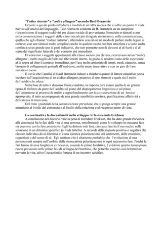 “Codice ristretto” e “codice allargato” secondo Basil Bernstein
Occorre a questo punto introdurre i risultati di un’altra ricerca che ci offre un punto di vista
nuovo sull’analisi del linguaggio. Tale ricerca fu condotta da B. Bernstein su un campione
rilevantissimo di soggetti suddivisi per classe sociale di provenienza. Bernstein evidenziò come
nella comunicazione i soggetti delle classi sociali più disagiate ricorressero, nella comunicazione,
quello che egli chiamò “codice ristretto”, riferendosi con ciò ad un modo di parlare molto legato al
contesto con una sintassi molto semplice (anche in qualche modo non ben articolata e a volte anche
confusa) ed un grande uso di gesti indicativi, che non permettevano di elevarsi al di fuori e al di
sopra del significato letterale e del contesto più immediato.
Di converso i soggetti appartenenti alla classe sociale più elevata, ricorrevano ad un “codice
allargato”, molto meglio definito nei riferimenti interni, in grado di rendere conto delle esperienze
al di sopra ed oltre il contesto immediato, per l’uso molto articolato di tempi, modi, clausole, senza
bisogno di collegamenti gestuali all’ambiente, molto meno imperativo e con un giro di frase
unitario e coeso.
È ovvio che l’analisi di Basil Bernstein induce a chiedersi quanto il fattore educativo possa
incidere sull’acquisizione di un codice allargato, piuttosto di uno ristretto e quale sia il ruolo
dell’adulto che educa.
Sulla base di tutto il discorso finora condotto, la risposta pare essere quella di un grande
opera di rinforzo da parte dell’adulto sul piano del dispiegamento linguistico e sul piano
dell’attenzione ai processi di analisi e approfondimento con la co-costruzione di un lessico
appropriato, il tutto accompagnato da una grande sensibilità emotiva, gratificazione affettività e
delicatezza di intervento.
Del resto i postulati della comunicazione prevedono che si ponga sempre una grande
attenzione al livello del contenuto e al livello della relazione e al reciproco punto di vista.
La continuità e la discontinuità nello sviluppo: le fasi secondo Erickson
A conclusione del discorso vale la pena di ricordare Erickson, che ha dato grande rilevanza
alla continuità fra le fasi della vita di una persona, sottolineando come lo sviluppo in ciascuna fase
sia coerente con la fase precedente. Egli ha distinto otto fasi; ciascuna fase ha il suo nucleo nella
soluzione di un dilemma specifico (si veda tabella). A seconda della risposta positiva o negativa che
ciascun individuo dà al dilemma vi è una identica polarizzazione dei sentimenti, delle emozioni,
cognizioni e del senso di sé. Egli sostiene che è altamente probabile che l’evoluzione di una
persona resti sempre nell’ambito della stessa prima polarizzazione in ogni successiva fase. Poiché le
fasi hanno diversa lunghezza e rilevanza, essendo le prime fondative, è evidente quanto danno possa
essere provocato nelle prime fasi di sviluppo del bambino, che potrebbe esserne così determinato
per tutta la vita, salvo l’eccezionale fortuna di un incontro salvifico.
 