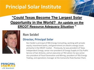 Principal Solar Institute
  "Could Texas Become The Largest Solar
  Opportunity in the World? An update on the
      ERCOT Resource Adequacy Situation "

         Ron Seidel
         Director, Principal Solar
           Ron Seidel is principal of RBS Energy Consulting, working with private
           equity, investment banks, and government on electric energy issues
           primarily in the ERCOT market. Previously, he was president of Texas
           Independent Energy, senior vice president of Energy Supply at City Public
           Service of San Antonio, and an executive at TXU where he was senior
           vice president of Fossil Generation and Mining, president of TXU Energy
           Trading, and operations manager at the Comanche Peak Nuclear Plant.
 
