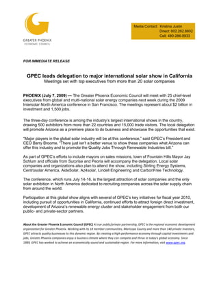 Media Contact: Kristina Justin
                                                                                                Direct: 602.262.8602
                                                                                                Cell: 480-286-8933




FOR IMMEDIATE RELEASE



  GPEC leads delegation to major international solar show in California
               Meetings set with top executives from more than 20 solar companies


PHOENIX (July 7, 2009) — The Greater Phoenix Economic Council will meet with 25 chief-level
executives from global and multi-national solar energy companies next week during the 2009
Intersolar North America conference in San Francisco. The meetings represent about $2 billion in
investment and 1,500 jobs.

The three-day conference is among the industry’s largest international shows in the country,
drawing 500 exhibitors from more than 22 countries and 15,000 trade visitors. The local delegation
will promote Arizona as a premiere place to do business and showcase the opportunities that exist.

“Major players in the global solar industry will be at this conference,” said GPEC’s President and
CEO Barry Broome. “There just isn’t a better venue to show these companies what Arizona can
offer this industry and to promote the Quality Jobs Through Renewable Industries bill.”

As part of GPEC’s efforts to include mayors on sales missions, town of Fountain Hills Mayor Jay
Schlum and officials from Surprise and Peoria will accompany the delegation. Local solar
companies and organizations also plan to attend the show, including Stirling Energy Systems,
Centrosolar America, AideSolar, Az4solar, Lindell Engineering and CarbonFree Technology.

The conference, which runs July 14-16, is the largest attraction of solar companies and the only
solar exhibition in North America dedicated to recruiting companies across the solar supply chain
from around the world.

Participation at this global show aligns with several of GPEC’s key initiatives for fiscal year 2010,
including pursuit of opportunities in California, continued efforts to attract foreign direct investment,
development of Arizona’s renewable energy cluster and stakeholder engagement from both our
public- and private-sector partners.


About the Greater Phoenix Economic Council (GPEC) A true public/private partnership, GPEC is the regional economic development
organization for Greater Phoenix. Working with its 18 member communities, Maricopa County and more than 140 private investors,
GPEC attracts quality businesses to this dynamic region. By creating a high-performance economy through capital investments and
jobs, Greater Phoenix companies enjoy a business climate where they can compete and thrive in today's global economy. Since
1989, GPEC has worked to achieve an economically sound and sustainable region. For more information, visit www.gpec.org.
 
