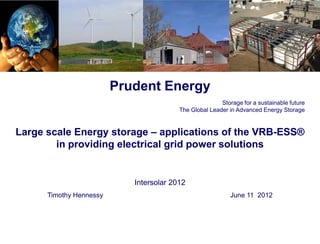 Prudent Energy
                                                        Storage for a sustainable future
                                         The Global Leader in Advanced Energy Storage


Large scale Energy storage – applications of the VRB-ESS®
        in providing electrical grid power solutions


                            Intersolar 2012
      Timothy Hennessy                                      June 11 2012
 