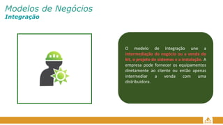 Modelos de Negócios
Integração
O modelo de Integração une a
intermediação do negócio ou a venda do
kit, o projeto de sistemas e a instalação. A
empresa pode fornecer os equipamentos
diretamente ao cliente ou então apenas
intermediar a venda com uma
distribuidora.
 