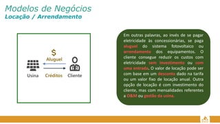 Modelos de Negócios
Locação / Arrendamento
Em outras palavras, ao invés de se pagar
eletricidade às concessionárias, se paga
aluguel do sistema fotovoltaico ou
arrendamento dos equipamentos. O
cliente consegue reduzir os custos com
eletricidade sem investimento ou com
uma entrada. O valor de locação pode ser
com base em um desconto dado na tarifa
ou um valor fixo de locação anual. Outra
opção de locação é com investimento do
cliente, mas com mensalidades referentes
a O&M ou gestão da usina.
Aluguel
Cliente
Usina Créditos
 