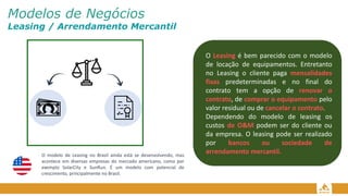 Modelos de Negócios
Leasing / Arrendamento Mercantil
O Leasing é bem parecido com o modelo
de locação de equipamentos. Entretanto
no Leasing o cliente paga mensalidades
fixas predeterminadas e no final do
contrato tem a opção de renovar o
contrato, de comprar o equipamento pelo
valor residual ou de cancelar o contrato.
Dependendo do modelo de leasing os
custos de O&M podem ser do cliente ou
da empresa. O leasing pode ser realizado
por bancos ou sociedade de
arrendamento mercantil.
O modelo de Leasing no Brasil ainda está se desenvolvendo, mas
acontece em diversas empresas do mercado americano, como por
exemplo SolarCity e SunRun. É um modelo com potencial de
crescimento, principalmente no Brasil.
 